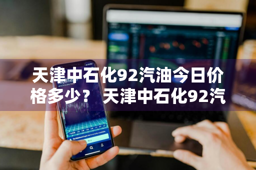 天津中石化92汽油今日价格多少？ 天津中石化92汽油今日价格多少钱