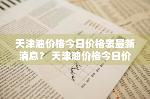 天津油价格今日价格表最新消息？ 天津油价格今日价格表最新消息查询