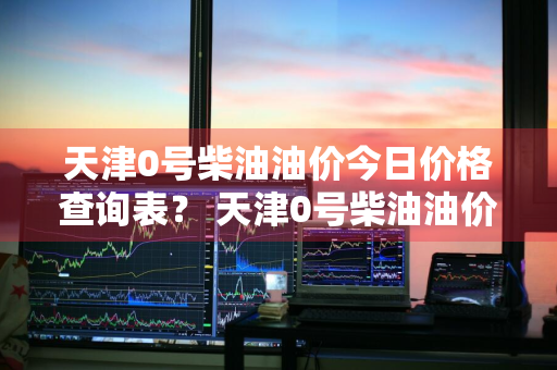 天津0号柴油油价今日价格查询表？ 天津0号柴油油价今日价格查询表图片