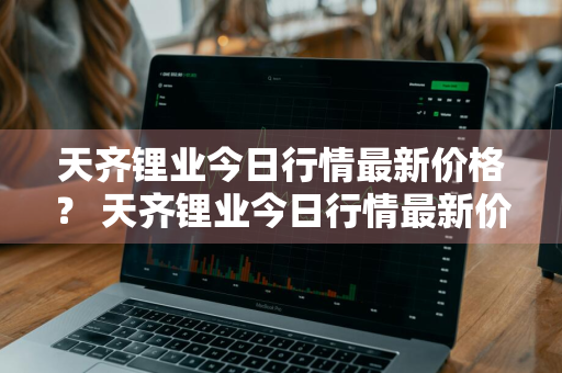 天齐锂业今日行情最新价格？ 天齐锂业今日行情最新价格表