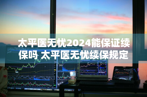 太平医无忧2024能保证续保吗 太平医无忧续保规定