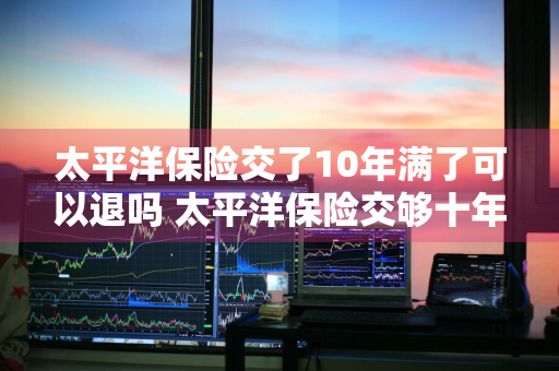 太平洋保险交了10年满了可以退吗 太平洋保险交够十年后能全退吗