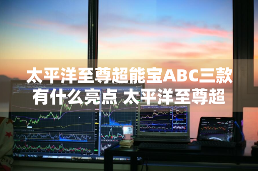 太平洋至尊超能宝ABC三款有什么亮点 太平洋至尊超能宝a和b哪个好