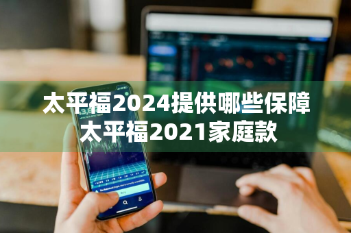 太平福2024提供哪些保障 太平福2021家庭款