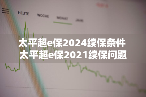 太平超e保2024续保条件 太平超e保2021续保问题