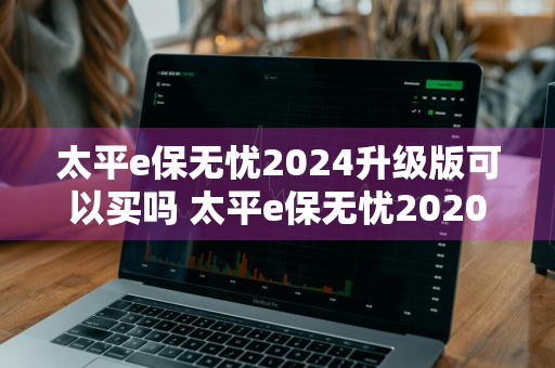 太平e保无忧2024升级版可以买吗 太平e保无忧2020升级版