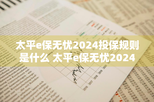 太平e保无忧2024投保规则是什么 太平e保无忧2024投保规则是什么样的