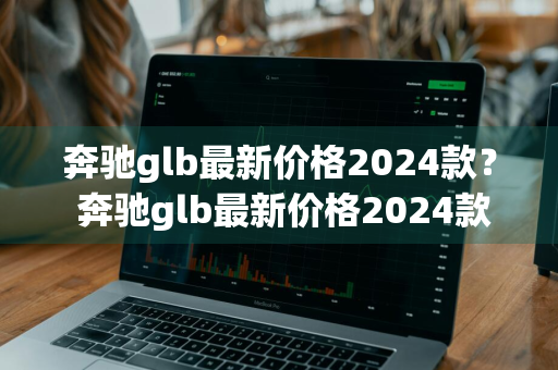 奔驰glb最新价格2024款？ 奔驰glb最新价格2024款图片