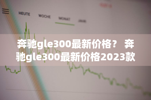 奔驰gle300最新价格？ 奔驰gle300最新价格2023款图片