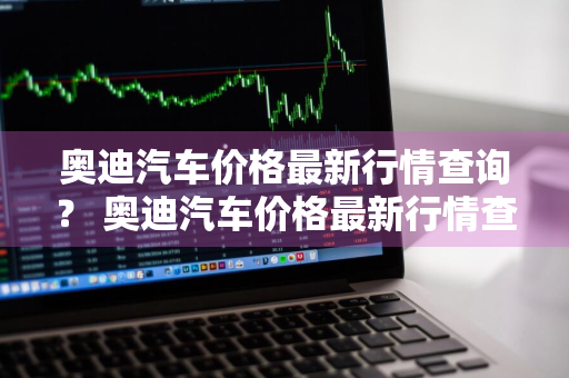 奥迪汽车价格最新行情查询？ 奥迪汽车价格最新行情查询表