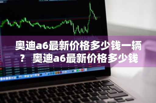 奥迪a6最新价格多少钱一辆？ 奥迪a6最新价格多少钱一辆