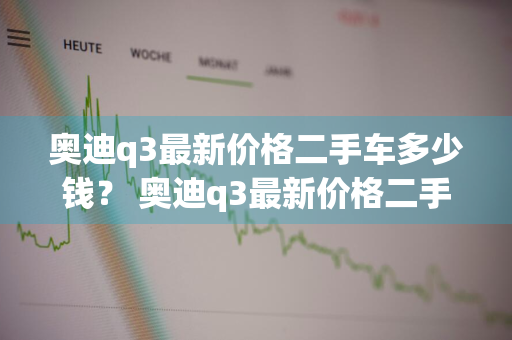 奥迪q3最新价格二手车多少钱？ 奥迪q3最新价格二手车多少钱一辆