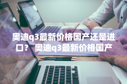 奥迪q3最新价格国产还是进口？ 奥迪q3最新价格国产还是进口的