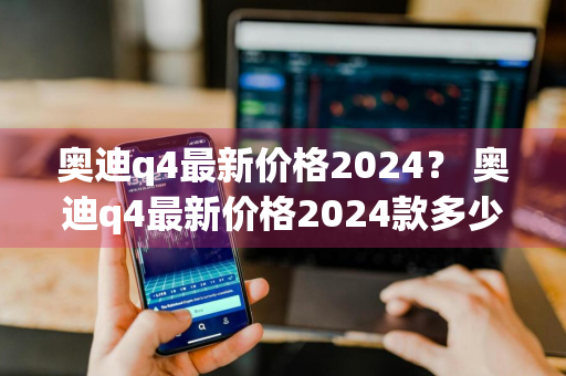 奥迪q4最新价格2024？ 奥迪q4最新价格2024款多少钱