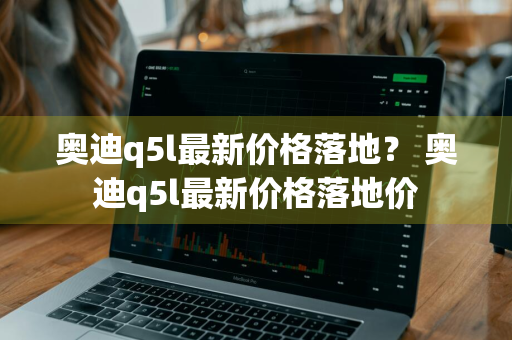 奥迪q5l最新价格落地？ 奥迪q5l最新价格落地价