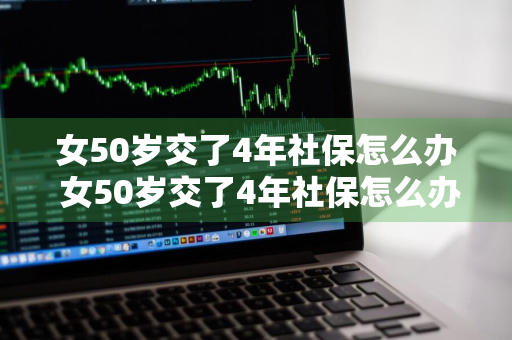 女50岁交了4年社保怎么办 女50岁交了4年社保怎么办可不可以一次性卖段