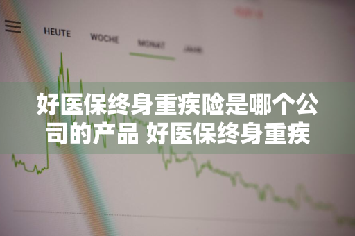 好医保终身重疾险是哪个公司的产品 好医保终身重疾险怎么样