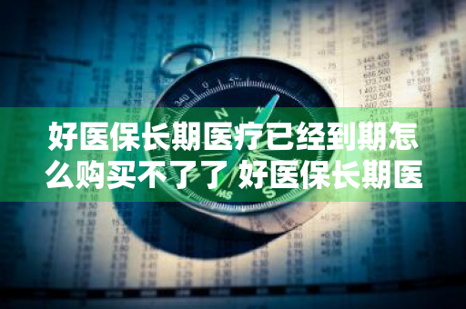 好医保长期医疗已经到期怎么购买不了了 好医保长期医疗已经到期怎么购买不了了呢