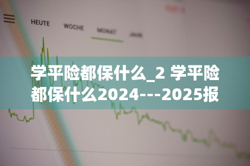 学平险都保什么_2 学平险都保什么2024---2025报的是哪年?