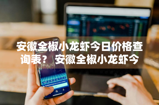 安徽全椒小龙虾今日价格查询表？ 安徽全椒小龙虾今日价格查询表最新