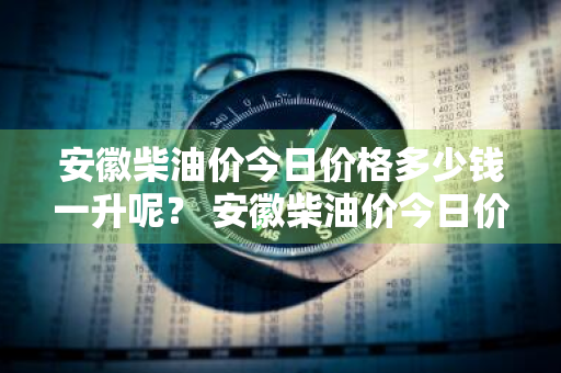 安徽柴油价今日价格多少钱一升呢？ 安徽柴油价今日价格多少钱一升呢