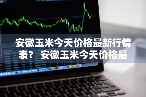 安徽玉米今天价格最新行情表？ 安徽玉米今天价格最新行情表图片