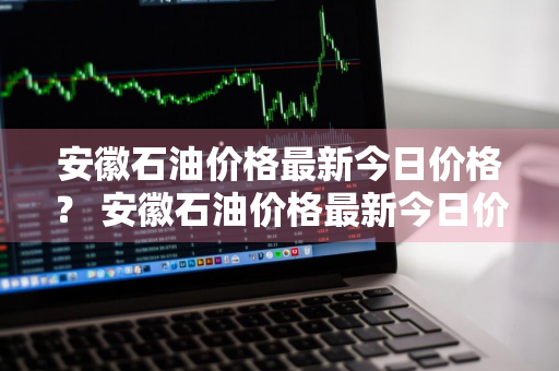 安徽石油价格最新今日价格？ 安徽石油价格最新今日价格