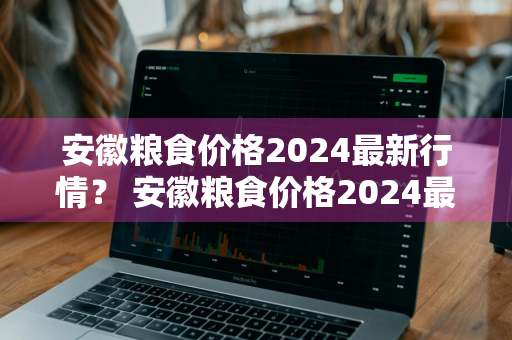 安徽粮食价格2024最新行情？ 安徽粮食价格2024最新行情走势