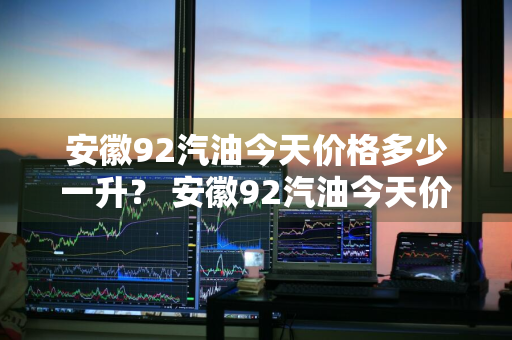 安徽92汽油今天价格多少一升？ 安徽92汽油今天价格多少一升呢