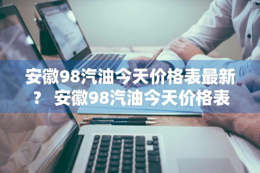 安徽98汽油今天价格表最新？ 安徽98汽油今天价格表最新消息