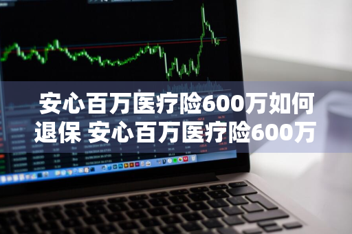 安心百万医疗险600万如何退保 安心百万医疗险600万如何退保的