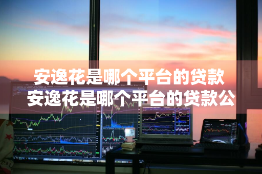 安逸花是哪个平台的贷款 安逸花是哪个平台的贷款公司