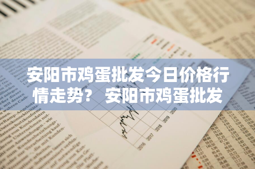 安阳市鸡蛋批发今日价格行情走势？ 安阳市鸡蛋批发今日价格行情走势分析