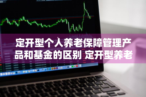 定开型个人养老保障管理产品和基金的区别 定开型养老保障管理产品会亏损吗