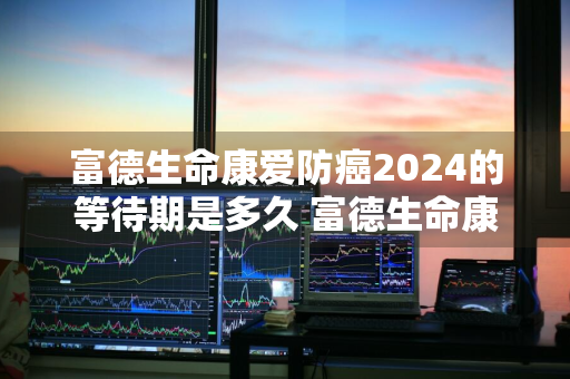 富德生命康爱防癌2024的等待期是多久 富德生命康爱星防癌疾病保险