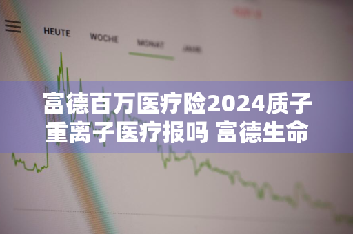 富德百万医疗险2024质子重离子医疗报吗 富德生命百万医疗多少钱