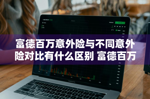 富德百万意外险与不同意外险对比有什么区别 富德百万意外险与不同意外险对比有什么区别吗