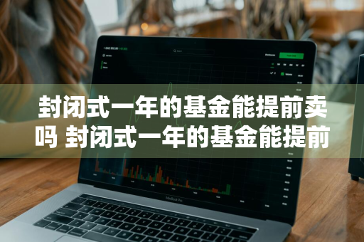 封闭式一年的基金能提前卖吗 封闭式一年的基金能提前卖吗安全吗