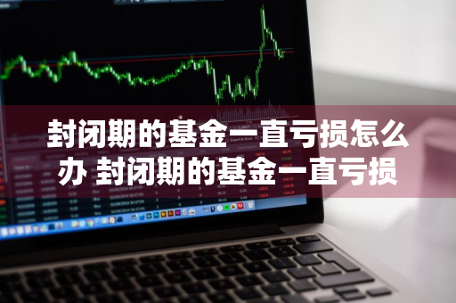 封闭期的基金一直亏损怎么办 封闭期的基金一直亏损怎么办呢