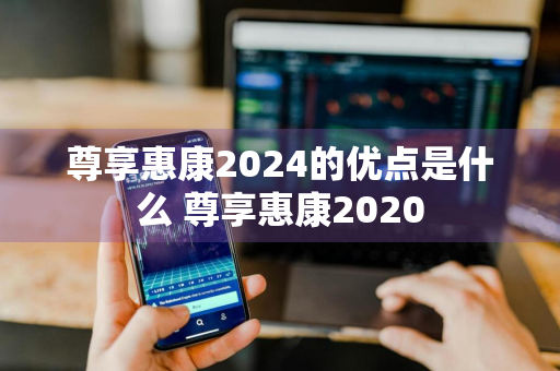 尊享惠康2024的优点是什么 尊享惠康2020