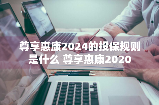 尊享惠康2024的投保规则是什么 尊享惠康2020