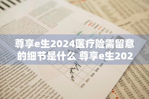 尊享e生2024医疗险需留意的细节是什么 尊享e生2021版医疗险