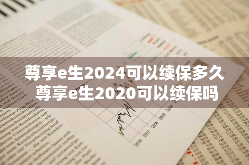 尊享e生2024可以续保多久 尊享e生2020可以续保吗