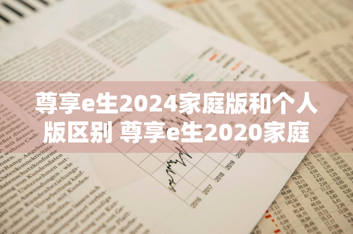 尊享e生2024家庭版和个人版区别 尊享e生2020家庭版和个人版