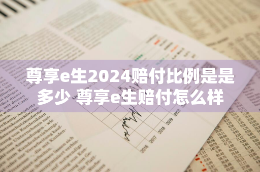 尊享e生2024赔付比例是是多少 尊享e生赔付怎么样