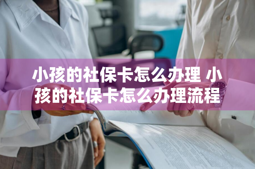 小孩的社保卡怎么办理 小孩的社保卡怎么办理流程