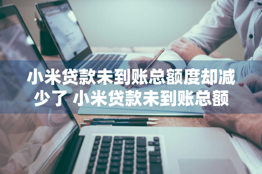 小米贷款未到账总额度却减少了 小米贷款未到账总额度却减少了怎么回事