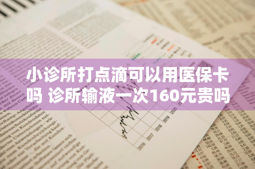 小诊所打点滴可以用医保卡吗 诊所输液一次160元贵吗