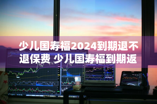 少儿国寿福2024到期退不退保费 少儿国寿福到期返还吗