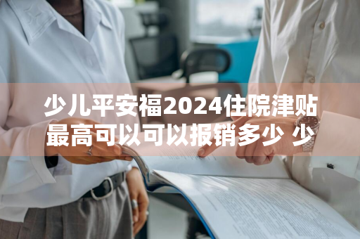 少儿平安福2024住院津贴最高可以可以报销多少 少儿平安福有住院津贴吗